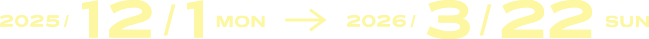 2025/12/1 MON 〜 2026/3/22 SUN